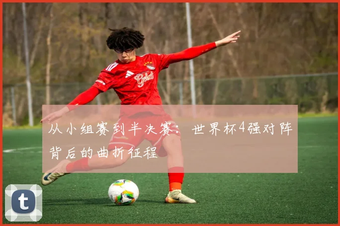 从小组赛到半决赛：世界杯4强对阵背后的曲折征程