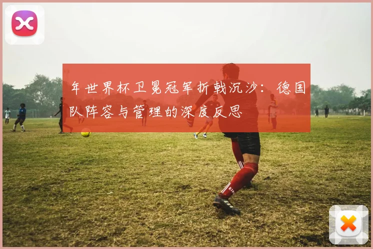 年世界杯卫冕冠军折戟沉沙：德国队阵容与管理的深度反思