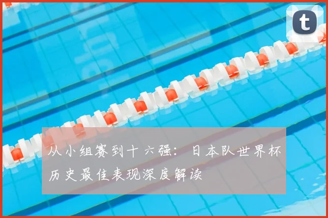 从小组赛到十六强：日本队世界杯历史最佳表现深度解读