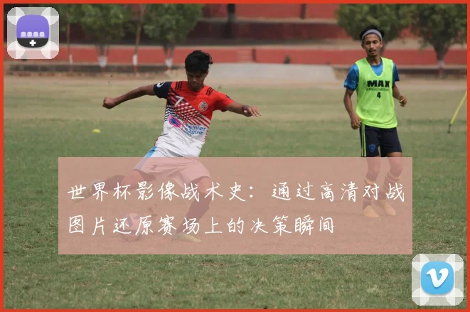 世界杯影像战术史：通过高清对战图片还原赛场上的决策瞬间