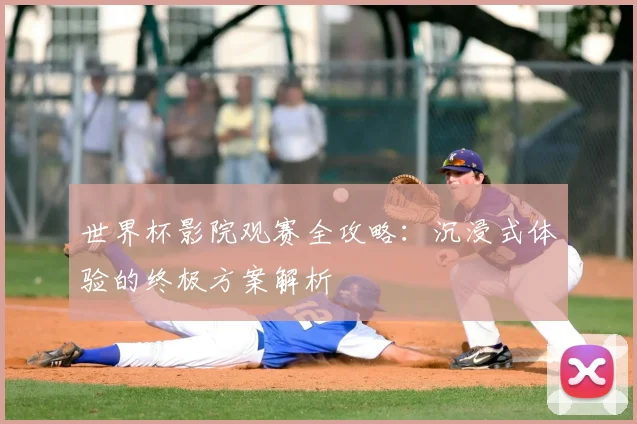 世界杯影院观赛全攻略:沉浸式体验的终极方案解析