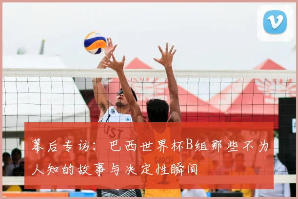 幕后专访:巴西世界杯B组那些不为人知的故事与决定性瞬间