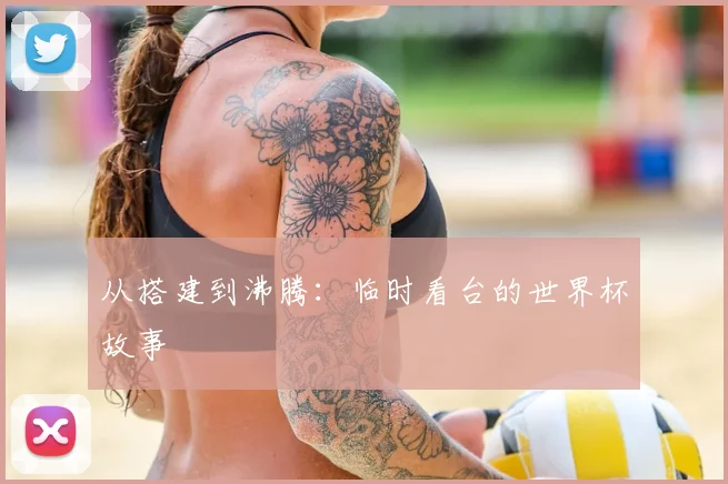从搭建到沸腾:临时看台的世界杯故事