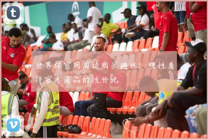 世界杯官网周边购买避坑：理性看待官方商品的性价比