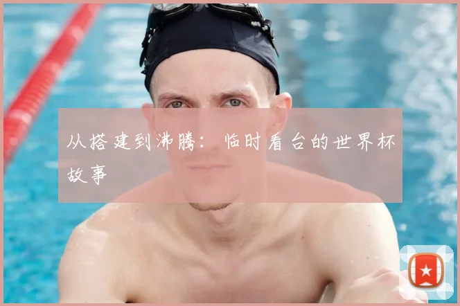 从搭建到沸腾:临时看台的世界杯故事