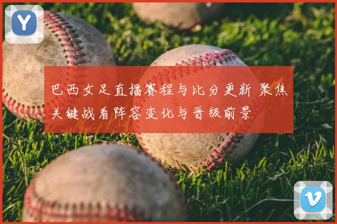 巴西女足直播赛程与比分更新 聚焦关键战看阵容变化与晋级前景