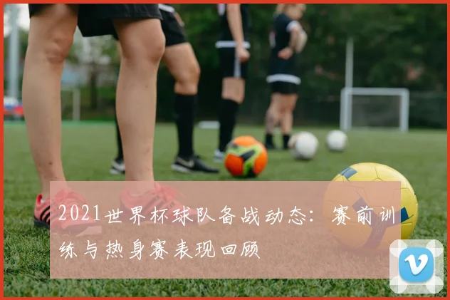 2021世界杯球队备战动态：赛前训练与热身赛表现回顾