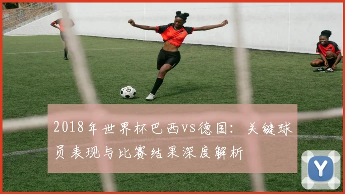 2018年世界杯巴西vs德国：关键球员表现与比赛结果深度解析