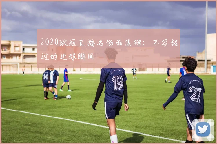 2020欧冠直播名场面集锦：不容错过的进球瞬间