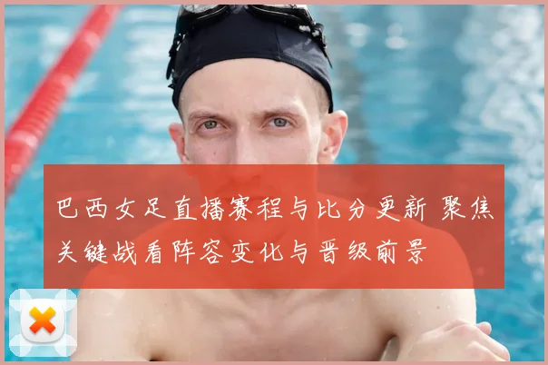 巴西女足直播赛程与比分更新 聚焦关键战看阵容变化与晋级前景