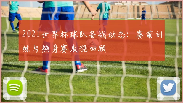 2021世界杯球队备战动态：赛前训练与热身赛表现回顾