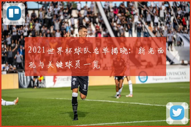 2021世界杯球队名单揭晓：新老面孔与关键球员一览