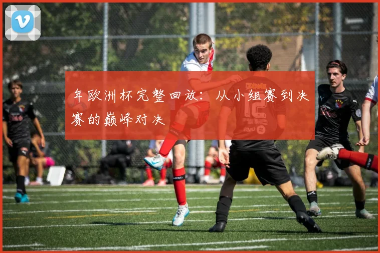 年欧洲杯完整回放：从小组赛到决赛的巅峰对决