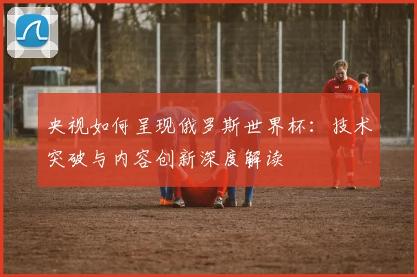 央视如何呈现俄罗斯世界杯：技术突破与内容创新深度解读
