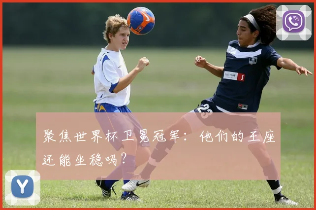 聚焦世界杯卫冕冠军：他们的王座还能坐稳吗？