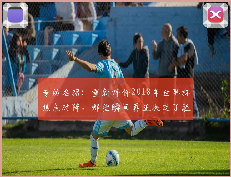 专访名宿：重新评价2018年世界杯焦点对阵，哪些瞬间真正决定了胜负？